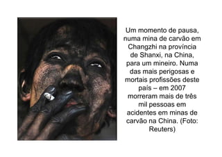 Um momento de pausa,
numa mina de carvão em
 Changzhi na província
  de Shanxi, na China,
 para um mineiro. Numa
  das mais perigosas e
mortais profissões deste
     país – em 2007
 morreram mais de três
     mil pessoas em
 acidentes em minas de
 carvão na China. (Foto:
         Reuters)
 