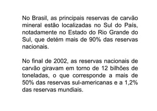 No Brasil, as principais reservas de carvão
    mineral estão localizadas no Sul do País,
    notadamente no Estado do Rio Grande do
    Sul, que detém mais de 90% das reservas
    nacionais.

    No final de 2002, as reservas nacionais de
    carvão giravam em torno de 12 bilhões de
    toneladas, o que corresponde a mais de
    50% das reservas sul-americanas e a 1,2%
    das reservas mundiais.
TPQ - 5   Período - Campus Toledo - UTFPR
 