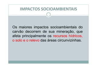IMPACTOS SOCIOAMBIENTAIS


Os maiores impactos socioambientais do
carvão decorrem de sua mineração, que
afeta principalmente os recursos hídricos,
o solo e o relevo das áreas circunvizinhas.
 