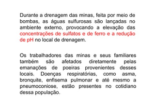 Durante a drenagem das minas, feita por meio de
  bombas, as águas sulfurosas são lançadas no
  ambiente externo, provocando a elevação das
  concentrações de sulfatos e de ferro e a redução
  de pH no local de drenagem.


  Os trabalhadores das minas e seus familiares
  também são afetados diretamente pelas
  emanações de poeiras provenientes desses
  locais. Doenças respiratórias, como asma,
  bronquite, enfisema pulmonar e até mesmo a
  pneumoconiose, estão presentes no cotidiano
  dessa população.
TPQ - 5   Período - Campus Toledo - UTFPR
 