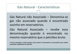 Gás Natural - Características

Gás Natural não Associado – Denomina-se
gás não associado quando é encontrado
sozinho em reservatórios.
Gás Natural Associado – recebe essa
denominação quando é encontrado no
mesmo reservatório que o petróleo bruto.
O termo associado é usado quando o gás natural é encontrado em reservatórios que contêm
proporções significativas de petróleo
 