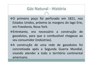 Gás Natural - História

O primeiro poço foi perfurado em 1821, nos
Estados Unidos, próximo às margens do lago Erie,
em Freedonia, Nova York.
Entretanto, era necessário a construção de
gasodutos, para que o combustível chegasse ao
seu consumidor (indústrias).
A construção de uma rede de gasodutos foi
concretizada após a Segunda Guerra Mundial,
visando atender a todo o território continental
americano.
 