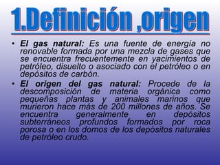 El gas   natural:  Es una fuente de energía no renovable formada por una mezcla de gases que se encuentra frecuentemente en yacimientos de petróleo, disuelto o asociado con el petróleo o en depósitos de carbón.  El origen   del gas natural:  Procede de la descomposición de materia orgánica como pequeñas plantas y animales marinos que murieron hace más de 200 millones de años. Se encuentra generalmente en depósitos subterráneos profundos formados por roca porosa o en los domos de los depósitos naturales de petróleo crudo.  