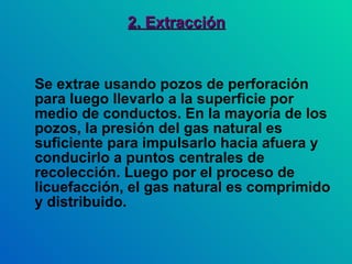 2. Extracción Se extrae usando pozos de perforación para luego llevarlo a la superficie por medio de conductos. En la mayoría de los pozos, la presión del gas natural es suficiente para impulsarlo hacia afuera y conducirlo a puntos centrales de recolección. Luego por el proceso de licuefacción, el gas natural es comprimido y distribuido.  