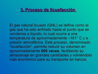 3. Proceso de licuefacción  El gas natural licuado (GNL) se define como el  gas que ha sido enfriado hasta el punto que se condensa a líquido, lo cual ocurre a una temperatura de aproximadamente –161° C y a presión atmosférica. Este proceso, denominado “licuefacción”, permite reducir su volumen en aproximadamente  600 veces , facilitando su almacenaje en grandes cantidades y volviéndolo más económico para su transporte en barcos.  