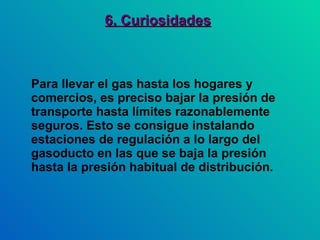 6. Curiosidades Para llevar el gas hasta los hogares y comercios, es preciso bajar la presión de transporte hasta límites razonablemente seguros. Esto se consigue instalando estaciones de regulación a lo largo del gasoducto en las que se baja la presión hasta la presión habitual de distribución. 