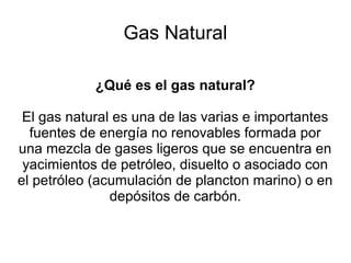 Gas Natural
¿Qué es el gas natural?
El gas natural es una de las varias e importantes
fuentes de energía no renovables formada por
una mezcla de gases ligeros que se encuentra en
yacimientos de petróleo, disuelto o asociado con
el petróleo (acumulación de plancton marino) o en
depósitos de carbón.
 