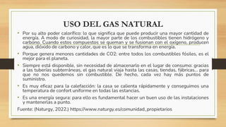 USO DEL GAS NATURAL
• Por su alto poder calorífico: lo que significa que puede producir una mayor cantidad de
energía. A modo de curiosidad, la mayor parte de los combustibles tienen hidrógeno y
carbono. Cuando estos compuestos se queman y se fusionan con el oxígeno, producen
agua, dióxido de carbono y calor, que es lo que se transforma en energía.
• Porque genera menores cantidades de CO2: entre todos los combustibles fósiles, es el
mejor para el planeta.
• Siempre está disponible, sin necesidad de almacenarlo en el lugar de consumo: gracias
a las tuberías subterráneas, el gas natural viaja hasta las casas, tiendas, fábricas… para
que no nos quedemos sin combustible. De hecho, cada vez hay más puntos de
suministro.
• Es muy eficaz para la calefacción: la casa se calienta rápidamente y conseguimos una
temperatura de confort uniforme en todas las estancias.
• ​Es una energía segura: para ello es fundamental hacer un buen uso de las instalaciones
y mantenerlas a punto.
Fuente: (Naturgy, 2022.) https://www.naturgy.es/comunidad_propietarios
 