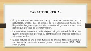 CARACTERISTICAS
• El gas natural se consume tal y como se encuentra en la
naturaleza. Desde que se extrae de los yacimientos hasta que
llega a los hogares y puntos de consumo, el gas natural no pasa
por ningún proceso de transformación.
• La estructura molecular más simple del gas natural facilita que
queme limpiamente, por ello su combustión no produce partículas
sólidas ni azufre.
• El gas natural es una de las fuentes de energía fósiles más limpia
ya que es la que emite menos gases contaminantes (SO2, CO2,
NOx y CH4)
 