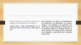 El gas natural se encuentra al igual que el
petróleo en yacimientos en el subsuelo.
suelen estar a altas profundidades en el
subsuelo, bien en tierra firme o bien bajo el
mar
Para obtenerlo, se utiliza un procedimiento
de extracción por perforación de rotación
directa. Y se traslada a la superficie, por
medio de un brazo perforador. El gas sube a
la superficie debido a la energía natural, es
decir, gracias a la misma presión contenida
en el depósito o yacimiento que lo impulsa
hacia arriba.
 