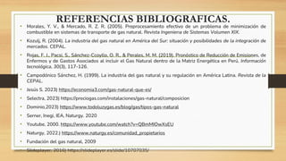 REFERENCIAS BIBLIOGRAFICAS.
• Morales, Y. V., & Mercado, R. Z. R. (2005). Preprocesamiento efectivo de un problema de minimización de
combustible en sistemas de transporte de gas natural. Revista Ingenierıa de Sistemas Volumen XIX.
• Kozulj, R. (2004). La industria del gas natural en América del Sur: situación y posibilidades de la integración de
mercados. CEPAL.
• Rojas, F. J., Pacsi, S., Sánchez-Ccoyllo, O. R., & Perales, M. M. (2019). Pronóstico de Reducción de Emisiones, de
Enfermos y de Gastos Asociados al incluir el Gas Natural dentro de la Matriz Energética en Perú. Información
tecnológica, 30(3), 117-126.
• Campodónico Sánchez, H. (1999). La industria del gas natural y su regulación en América Latina. Revista de la
CEPAL.
• Jesús S. 2023) https://economia3.com/gas-natural-que-es/
• Selectra, 2023) https://preciogas.com/instalaciones/gas-natural/composicion
• Dominio,2023) https://www.todoluzygas.es/blog/gas/tipos-gas-natural
• Serner, Inegi, IEA, Naturgy. 2020
• Youtube, 2000. https://www.youtube.com/watch?v=QBmMIOwXsEU
• Naturgy, 2022.) https://www.naturgy.es/comunidad_propietarios
• Fundación del gas natural, 2009
• Slideplayer, 2016) https://slideplayer.es/slide/10707035/
 