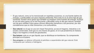 • El gas natural, como se ha mencionado en repetidas ocasiones, es una fuente óptima de
energía, y combustible con poco impacto ambiental. Pero este no es el único tipo de gas
existente. Existen otros gases que también se emplean como fuentes de energía. Aunque
el uso de estos gases no es tan frecuente y difundido como el del gas natural, también
son de gran utilidad. Estos gases ofrecen diferentes beneficios a las personas, por ello
consideramos que es vital conocerlos y no confundirlos.
• Gas natural: es el que se usa con mayor frecuencia, ya sea en hogares, industrias o en
locales comerciales. Este gas es una mezcla de gases, en el cual predomina el metano;
llega a los hogares a través de gasoductos.
• Gas butano: este es un gas líquido, que se distribuye en bombonas. Su componente
principal es el butano.
• Gas propano: se obtiene refinando el petróleo o separándolo del gas natural. Está
compuesto por carbono e hidrógeno.
 