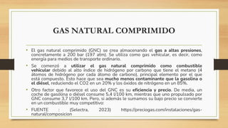 GAS NATURAL COMPRIMIDO
• El gas natural comprimido (GNC) se crea almacenando el gas a altas presiones,
concretamente a 200 bar (197 atm). Se utiliza como gas vehícular, es decir, como
energía para medios de transporte ordinario.
• Se comenzó a utilizar el gas natural comprimido como combustible
vehicular debido al alto índice de hidrógeno por carbono que tiene el metano (4
átomos de hidrógeno por cada átomo de carbono), principal elemento por el que
está compuesto. Esto hace que sea mucho menos contaminante que la gasolina o
el diésel, reduciendo el CO2 en un 20% y los óxidos de nitrógeno en un 85%.
• Otro factor que favorece el uso del GNC es su eficiencia y precio. De media, un
coche de gasólina o diésel consume 5,4 l/100 km, mientras que uno propulsado por
GNC consume 3,7 l/100 km. Pero, si además le sumamos su bajo precio se convierte
en un combustible muy competitivo:
• FUENTE : (Selectra, 2023) https://preciogas.com/instalaciones/gas-
natural/composicion
 