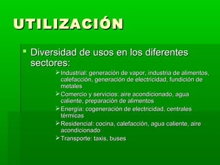 UTILIZACIÓN
 Diversidad de usos en los diferentes
sectores:
 Industrial: generación de vapor, industria de alimentos,
calefacción, generación de electricidad, fundición de
metales
 Comercio y servicios: aire acondicionado, agua
caliente, preparación de alimentos
 Energía: cogeneración de electricidad, centrales
térmicas
 Residencial: cocina, calefacción, agua caliente, aire
acondicionado
 Transporte: taxis, buses

 