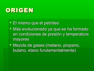 ORIGEN
 El mismo que el petróleo
 Más evolucionado ya que se ha formado
en condiciones de presión y temperatura
mayores
 Mezcla de gases (metano, propano,
butano, etano fundamentalmente)

 