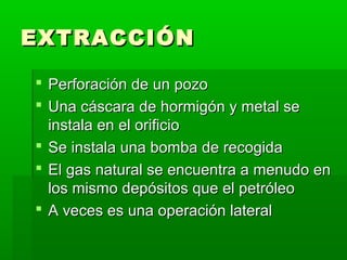 EXTRACCIÓN
 Perforación de un pozo
 Una cáscara de hormigón y metal se
instala en el orificio
 Se instala una bomba de recogida
 El gas natural se encuentra a menudo en
los mismo depósitos que el petróleo
 A veces es una operación lateral

 