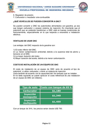 UNIVERSIDAD NACIONAL “JORGE BASADRE GROHMANN” 
ESCUELA PROFESIONAL DE INGENIERIA MECÁNICA 
6. Regulador de presión. 
7. Carburador o mezclador aire-combustible 
¿QUÉ VEHÍCULOS SE PUEDEN CONVERTIR A GNC? 
Se pueden convertir a GNC los automóviles alimentados con gasolina, ya sea 
que tengan carburador o posean sistema de inyección, Es importante que el 
automóvil que se pretenda transformar a GNC esté en buenas condiciones de 
funcionamiento, especialmente en lo que respecta a encendido e instalación 
eléctrica. 
Página 12 
VENTAJAS DE USAR GNC 
Las ventajas del GNC respecto de la gasolina son: 
1) El costo inferior del GNC. 
2) La menor contaminación ambiental, debido a la ausencia total de plomo y 
benceno en el GNC. 
3) La mayor duración del motor. 
4) Mayor duración del aceite, debido a la menor carbonización. 
COSTO DE INSTALACIÓN DE UN EQUIPO DE GNC 
El costo de instalación de un equipo de GNC varía de acuerdo al tipo de 
automóvil, si utiliza carburador, o tiene un sistema de inyección. 
Varía también de acuerdo con la capacidad del / los tanques que se instalan. 
En la tabla siguiente se puede apreciar el costo referencial de una instalación 
de un equipo de GNC (en dólares). 
Con un tanque de 34 lt., los precios varían desde US$ 790. 
 