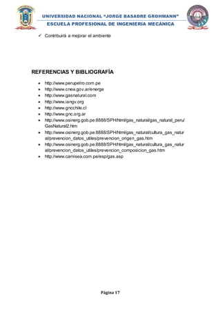 UNIVERSIDAD NACIONAL “JORGE BASADRE GROHMANN” 
ESCUELA PROFESIONAL DE INGENIERIA MECÁNICA 
 Contribuirá a mejorar el ambiente 
REFERENCIAS Y BIBLIOGRAFÍA 
 http://www.perupetro.com.pe 
 http://www.cnea.gov.ar/energe 
 http://www.gasnatural.com 
 http://www.iangv.org 
 http://www.gncchile.cl 
 http://www.gnc.org.ar 
 http://www.osinerg.gob.pe:8888/SPH/html/gas_natural/gas_natural_peru/ 
Página 17 
GasNatural2.htm 
 http://www.osinerg.gob.pe:8888/SPH/html/gas_natural/cultura_gas_natur 
al/prevencion_datos_utiles/prevencion_origen_gas.htm 
 http://www.osinerg.gob.pe:8888/SPH/html/gas_natural/cultura_gas_natur 
al/prevencion_datos_utiles/prevencion_composicion_gas.htm 
 http://www.camisea.com.pe/esp/gas.asp 
