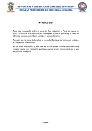 UNIVERSIDAD NACIONAL “JORGE BASADRE GROHMANN” 
ESCUELA PROFESIONAL DE INGENIERIA MECÁNICA 
INTRODUCCIÓN 
Para esta monografía sobre el tema del Gas Natural en el Perú, se explica un 
poco su historia, sus componentes, los lugares donde se procesa y la forma en 
cómo se procesa, además de ventajas y usos del mismo. 
También se menciona todo sobre el proyecto Camisea, así como sus ventajas, 
su seguridad, su economía. 
Es un tema importante, puesto que en la actualidad se está explotando este 
recurso natural y es necesario que los peruanos tengan conocimiento de lo que 
se produce en el país. 
Página 2 
 