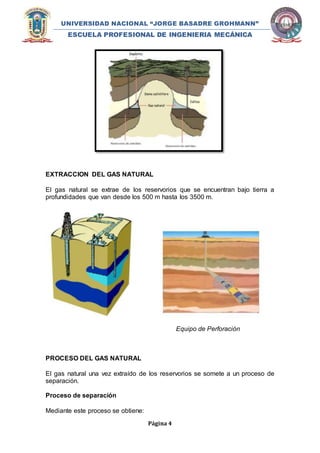 UNIVERSIDAD NACIONAL “JORGE BASADRE GROHMANN” 
ESCUELA PROFESIONAL DE INGENIERIA MECÁNICA 
EXTRACCION DEL GAS NATURAL 
El gas natural se extrae de los reservorios que se encuentran bajo tierra a 
profundidades que van desde los 500 m hasta los 3500 m. 
Página 4 
Equipo de Perforación 
PROCESO DEL GAS NATURAL 
El gas natural una vez extraído de los reservorios se somete a un proceso de 
separación. 
Proceso de separación 
Mediante este proceso se obtiene: 
 
