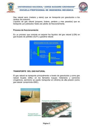 UNIVERSIDAD NACIONAL “JORGE BASADRE GROHMANN” 
ESCUELA PROFESIONAL DE INGENIERIA MECÁNICA 
Gas natural seco (metano y etano) que se transporta por gasoductos a los 
centros de consumo. 
Líquidos de gas natural (propano, butano, pentano y mas pesados) que se 
transporta por poliductos hasta una planta de fraccionamiento. 
Página 5 
Proceso de fraccionamiento 
Es un proceso que consiste en separar los líquidos del gas natural (LGN) en 
gas licuado de petróleo (GLP) y gasolina natural. 
TRANSPORTE DEL GAS NATURAL 
El gas natural se transporta principalmente a través de gasoductos y como gas 
natural licuado (GNL) en los llamados buques metaneros y camiones 
criogénicos, asimismo se puede transportar en cilindros de alta presión (como 
gas natural comprimido-GNC). 
 
