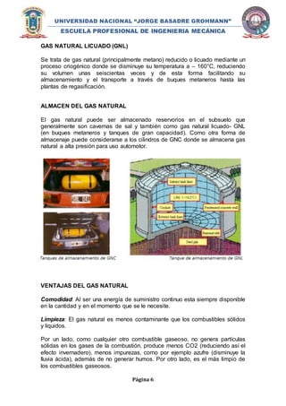 UNIVERSIDAD NACIONAL “JORGE BASADRE GROHMANN” 
ESCUELA PROFESIONAL DE INGENIERIA MECÁNICA 
Página 6 
GAS NATURAL LICUADO (GNL) 
Se trata de gas natural (principalmente metano) reducido o licuado mediante un 
proceso criogénico donde se disminuye su temperatura a – 160°C, reduciendo 
su volumen unas seiscientas veces y de esta forma facilitando su 
almacenamiento y el transporte a través de buques metaneros hasta las 
plantas de regasificación. 
ALMACEN DEL GAS NATURAL 
El gas natural puede ser almacenado reservorios en el subsuelo que 
generalmente son cavernas de sal y también como gas natural licuado- GNL 
(en buques metaneros y tanques de gran capacidad). Como otra forma de 
almacenaje puede considerarse a los cilindros de GNC donde se almacena gas 
natural a alta presión para uso automotor. 
VENTAJAS DEL GAS NATURAL 
Comodidad: Al ser una energía de suministro continuo esta siempre disponible 
en la cantidad y en el momento que se le necesite. 
Limpieza: El gas natural es menos contaminante que los combustibles sólidos 
y líquidos. 
Por un lado, como cualquier otro combustible gaseoso, no genera partículas 
sólidas en los gases de la combustión, produce menos CO2 (reduciendo así el 
efecto invernadero), menos impurezas, como por ejemplo azufre (disminuye la 
lluvia ácida), además de no generar humos. Por otro lado, es el más limpio de 
los combustibles gaseosos. 
 
