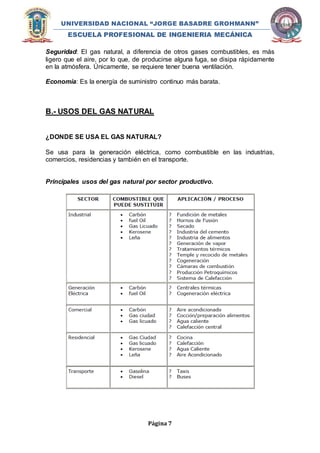 UNIVERSIDAD NACIONAL “JORGE BASADRE GROHMANN” 
ESCUELA PROFESIONAL DE INGENIERIA MECÁNICA 
Seguridad: El gas natural, a diferencia de otros gases combustibles, es más 
ligero que el aire, por lo que, de producirse alguna fuga, se disipa rápidamente 
en la atmósfera. Únicamente, se requiere tener buena ventilación. 
Economía: Es la energía de suministro continuo más barata. 
B.- USOS DEL GAS NATURAL 
¿DONDE SE USA EL GAS NATURAL? 
Se usa para la generación eléctrica, como combustible en las industrias, 
comercios, residencias y también en el transporte. 
Principales usos del gas natural por sector productivo. 
Página 7 
 