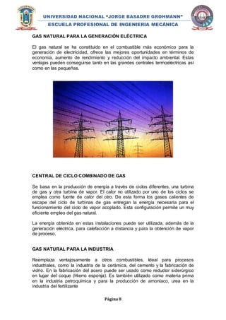 UNIVERSIDAD NACIONAL “JORGE BASADRE GROHMANN” 
ESCUELA PROFESIONAL DE INGENIERIA MECÁNICA 
GAS NATURAL PARA LA GENERACIÓN ELÉCTRICA 
El gas natural se ha constituido en el combustible más económico para la 
generación de electricidad, ofrece las mejores oportunidades en términos de 
economía, aumento de rendimiento y reducción del impacto ambiental. Estas 
ventajas pueden conseguirse tanto en las grandes centrales termoeléctricas así 
como en las pequeñas. 
CENTRAL DE CICLO COMBINADO DE GAS 
Se basa en la producción de energía a través de ciclos diferentes, una turbina 
de gas y otra turbina de vapor. El calor no utilizado por uno de los ciclos se 
emplea como fuente de calor del otro. De esta forma los gases calientes de 
escape del ciclo de turbinas de gas entregan la energía necesaria para el 
funcionamiento del ciclo de vapor acoplado. Esta configuración permite un muy 
eficiente empleo del gas natural. 
La energía obtenida en estas instalaciones puede ser utilizada, además de la 
generación eléctrica, para calefacción a distancia y para la obtención de vapor 
de proceso. 
GAS NATURAL PARA LA INDUSTRIA 
Reemplaza ventajosamente a otros combustibles. Ideal para procesos 
industriales, como la industria de la cerámica, del cemento y la fabricación de 
vidrio. En la fabricación del acero puede ser usado como reductor siderúrgico 
en lugar del coque (Hierro esponja). Es también utilizado como materia prima 
en la industria petroquímica y para la producción de amoníaco, urea en la 
industria del fertilizante 
Página 8 
 