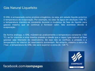 Gás Natural Liquefeito
O GNL é armazenado como produto criogênico, ou seja, em estado líquido próximo
à temperatura de evaporação. Por exemplo, no caso da água em ebulição (100 ºC),
a temperatura mantém-se constante durante a mudança de fase de líquida para
gasosa mesmo que se continue a fornecer calor. Isto acontece devido à
evaporação.
De forma análoga, o GNL mantém-se praticamente à temperatura constante (-162
ºC), se for mantido a uma mesma pressão e desde que o vapor (gás natural na fase
gasosa) seja libertado do reservatório. Se isso não se verificar, a pressão e a
temperatura no interior do reservatório aumentam. No entanto, mesmo a cerca de
7 bar, a temperatura do GNL não será superior a cerca de -128 ºC.

 
