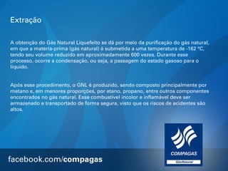 Extração
A obtenção do Gás Natural Liquefeito se dá por meio da purificação do gás natural,
em que a matéria-prima (gás natural) é submetida a uma temperatura de -162 °C,
tendo seu volume reduzido em aproximadamente 600 vezes. Durante esse
processo, ocorre a condensação, ou seja, a passagem do estado gasoso para o
líquido.
Após esse procedimento, o GNL é produzido, sendo composto principalmente por
metano e, em menores proporções, por etano, propano, entre outros componentes
encontrados no gás natural. Esse combustível incolor e inflamável deve ser
armazenado e transportado de forma segura, visto que os riscos de acidentes são
altos.

 