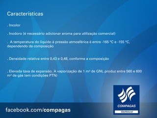 Características
. Incolor
. Inodoro (é necessário adicionar aroma para utilização comercial)
. A temperatura do líquido à pressão atmosférica é entre -165 °C e -155 °C,
dependendo da composição
. Densidade relativa entre 0,43 e 0,48, conforme a composição
. Elevada taxa de expansão. A vaporização de 1 m³ de GNL produz entre 560 e 600
m³ de gás (em condições PTN)

 