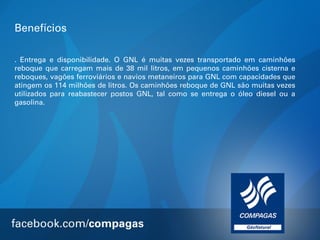 Benefícios
. Entrega e disponibilidade. O GNL é muitas vezes transportado em caminhões
reboque que carregam mais de 38 mil litros, em pequenos caminhões cisterna e
reboques, vagões ferroviários e navios metaneiros para GNL com capacidades que
atingem os 114 milhões de litros. Os caminhões reboque de GNL são muitas vezes
utilizados para reabastecer postos GNL, tal como se entrega o óleo diesel ou a
gasolina.

 