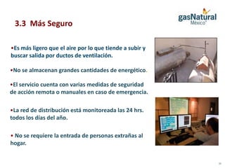 3.3 Más Seguro

•Es más ligero que el aire por lo que tiende a subir y
buscar salida por ductos de ventilación.

•No se almacenan grandes cantidades de energético.

•El servicio cuenta con varias medidas de seguridad
de acción remota o manuales en caso de emergencia.

•La red de distribución está monitoreada las 24 hrs.
todos los días del año.

• No se requiere la entrada de personas extrañas al
hogar.


                                                         15
 