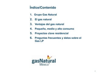 Índice/Contenido

1. Grupo Gas Natural
2. El gas natural
3. Ventajas del gas natural
4. Pequeño, medio y alto consumo
5. Proyectos clave residencial
6. Preguntas frecuentes y datos sobre el
   Gas LP




                                           2
 