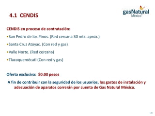 4.1 CENDIS

CENDIS en proceso de contratación:
•San Pedro de los Pinos. (Red cercana 30 mts. aprox.)
•Santa Cruz Atoyac. (Con red y gas)
•Valle Norte. (Red cercana)
•Tlacoquemécatl (Con red y gas)


Oferta exclusiva: $0.00 pesos
A fin de contribuir con la seguridad de los usuarios, los gastos de instalación y
    adecuación de aparatos correrán por cuenta de Gas Natural México.




                                                                                    23
 