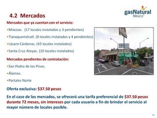 4.2 Mercados
Mercados que ya cuentan con el servicio:
•Mixcoac. (17 locales instalados y 3 pendientes)
•Tlacoquemécatl. (8 locales instalados y 4 pendientes)
•Lázaro Cárdenas. (43 locales instalados)
•Santa Cruz Atoyac. (10 locales instalados)

Mercados pendientes de contratación:
•San Pedro de los Pinos.
•Álamos.
•Portales Norte

Oferta exclusiva: $37.50 pesos
En el caso de los mercados, se ofrecerá una tarifa preferencial de $37.50 pesos
durante 72 meses, sin intereses por cada usuario a fin de brindar el servicio al
mayor número de locales posible.
                                                                                   24
 
