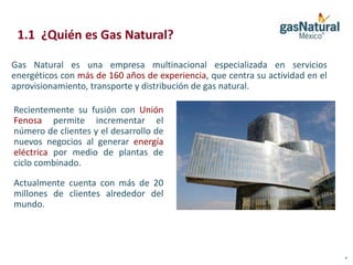 1.1 ¿Quién es Gas Natural?

Gas Natural es una empresa multinacional especializada en servicios
energéticos con más de 160 años de experiencia, que centra su actividad en el
aprovisionamiento, transporte y distribución de gas natural.

Recientemente su fusión con Unión
Fenosa permite incrementar el
número de clientes y el desarrollo de
nuevos negocios al generar energía
eléctrica por medio de plantas de
ciclo combinado.

Actualmente cuenta con más de 20
millones de clientes alrededor del
mundo.




                                                                                4
 