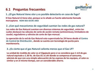 6.1 Preguntas frecuentes
1. ¿El gas Natural tiene olor y es posible detectarlo en caso de fuga?
El Gas Natural si tiene olor, porque se le añade un fuerte odorizante llamado
mercaptano. NOM-003-SECRE-2002

2. ¿Con qué mecanismos de seguridad cuentan las redes de gas natural?
Las redes de Gas Natural cuentan con diversos sistemas de seguridad , entre los
cuáles destacan las válvulas de corte de acción remota (antisísmicas), limitadores de
caudal, reguladores y válvulas de corte de tipo manual.
La operación de la red de Gas Natural esta supervisada las 24 horas desde el Centro
de Control de Distribución , donde se cuenta con tecnología de punta para
monitorearla.

3. ¿Es cierto que el gas Natural calienta menos que el Gas LP?
La unidad de medida de calor es el Gigajoule pero si se considera que 1 m3 de gas
natural equivale a 1.36 lts. de Gas LP, es ahí donde se compensa el consumo,
además de que con una simple adecuación de las espreas de los equipos, el calor es
similar y en el mismo tiempo, con un considerable ahorro.


                                                                                        40
 