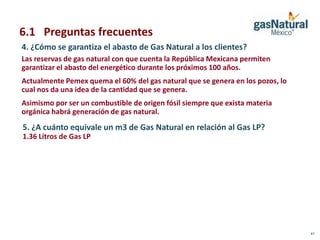 6.1 Preguntas frecuentes
4. ¿Cómo se garantiza el abasto de Gas Natural a los clientes?
Las reservas de gas natural con que cuenta la República Mexicana permiten
garantizar el abasto del energético durante los próximos 100 años.
Actualmente Pemex quema el 60% del gas natural que se genera en los pozos, lo
cual nos da una idea de la cantidad que se genera.
Asimismo por ser un combustible de origen fósil siempre que exista materia
orgánica habrá generación de gas natural.
5. ¿A cuánto equivale un m3 de Gas Natural en relación al Gas LP?
1.36 Litros de Gas LP




                                                                                41
 