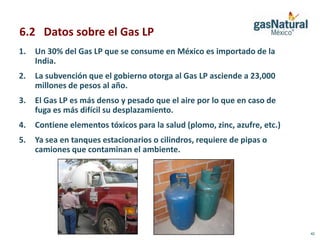 6.2 Datos sobre el Gas LP
1.   Un 30% del Gas LP que se consume en México es importado de la
     India.
2.   La subvención que el gobierno otorga al Gas LP asciende a 23,000
     millones de pesos al año.
3.   El Gas LP es más denso y pesado que el aire por lo que en caso de
     fuga es más difícil su desplazamiento.
4.   Contiene elementos tóxicos para la salud (plomo, zinc, azufre, etc.)
5.   Ya sea en tanques estacionarios o cilindros, requiere de pipas o
     camiones que contaminan el ambiente.




                                                                            42
 