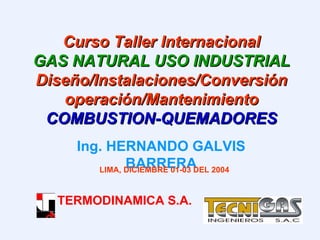 Curso Taller Internacional GAS NATURAL USO INDUSTRIAL  Diseño/Instalaciones/Conversiónoperación/Mantenimiento COMBUSTION-QUEMADORES Ing. HERNANDO GALVIS BARRERA LIMA, DICIEMBRE 01-03 DEL 2004 TERMODINAMICA S.A. 