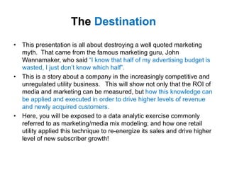 The Destination
• This presentation is all about destroying a well quoted marketing
myth. That came from the famous marketing guru, John
Wannamaker, who said “I know that half of my advertising budget is
wasted, I just don’t know which half”.
• This is a story about a company in the increasingly competitive and
unregulated utility business. This will show not only that the ROI of
media and marketing can be measured, but how this knowledge can
be applied and executed in order to drive higher levels of revenue
and newly acquired customers.
• Here, you will be exposed to a data analytic exercise commonly
referred to as marketing/media mix modeling; and how one retail
utility applied this technique to re-energize its sales and drive higher
level of new subscriber growth!
 