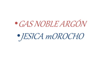 •GAS NOBLE ARGÓN
•JESICA mOROCHO
 