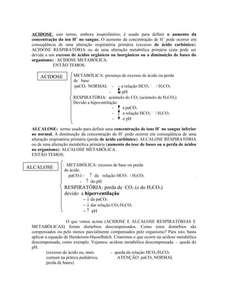 ACIDOSE: este termo, embora insatisfatório, é usado para definir o aumento da
concentração do íon H+
no sangue. O aumento da concentração de H+
pode ocorrer em
conseqüência de uma alteração respiratória primária (excesso de ácido carbônico):
ACIDOSE RESPIRATÓRIA ou de uma alteração metabólica primária (esta pode ser
devida a um excesso de ácidos orgânicos ou inorgânicos ou a diminuição de bases do
organismo) : ACIDOSE METABÓLICA.
ENTÃO TEMOS:
METABÓLICA: presença de excesso de ácido ou perda
de base
paCO2 NORMAL - a relação HCO3
−
/ H2CO3
- o pH
RESPIRATÓRIA: acúmulo do CO2 (acúmulo de H2CO3)
Devido a hipoventilação
- a paCO2
- a relação HCO3
−
/ H2CO3
- o pH
ALCALOSE: termo usado para definir uma concentração de íons H+
no sangue inferior
ao normal. A diminuição da concentração do H+
pode ocorrer em conseqüência de uma
alteração respiratória primária (perda de ácido carbônico): ALCALOSE RESPIRATÓRIA
ou de uma alteração metabólica primária (aumento do teor de bases ou a perda de ácidos
no organismo): ALCALOSE METABÓLICA.
ENTÃO TEMOS:
: METABÓLICA: excesso de base ou perda
de ácido.
paCO2l - ↑ da relação HCO3 / H2CO3 -
- ↑ do pH
RESPIRATÓRIA: perda de CO2 (e do H2CO3)
devido a hiperventilação
− ↓ da paCO2
− ↓ dar relação CO3/H2CO3
− ↑ pH
O que vimos acima (ACIDOSE E ALCALOSE RESPIRATÓRIAS E
METABÓLICAS) foram distúrbios descompensados. Como estes distúrbios são
compensados ou pelo menos parcialmente compensados pelo organismo? Para isto, basta
aplicar a equação de Henderson-Hasselbalch. Citaremos o que ocorre na acidose metabólica
descompensada, como exemplo. Vejamos: acidose metabólica descompensada: - queda do
pH.
(excesso de ácido ou, mais - queda da relação HCO3/H2CO3
comum na prática pediátrica, ATENÇÃO: paCO2 NORMAL
perda de bases)
ACIDOSE
ALCALOSE
 
