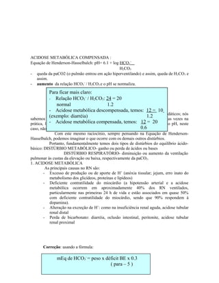 ACIDOSE METABÓLICA COMPENSADA :
Equação de Henderson-Hasselbalch: pH= 6.1 + log HCO3
−
H2CO3
- queda da paCO2 (o pulmão entrou em ação hiperventilando) e assim, queda de H2CO3 e
assim.
- aumento da relação HCO3
−
/ H2CO3 e o pH se normaliza.
Nota: neste exemplo, só comentamos o efeito pulmonar, para fins didáticos; nós
sabemos que o pulmão ajuda até 50% e é o que ocorre na grande maioria das vezes na
prática, levando então a uma acidose metabólica parcialmente compensada, (o pH, neste
caso, não voltaria ao normal).
Com este mesmo raciocínio, sempre pensando na Equação de Henderson-
Hasselbalch, podemos imaginar o que ocorre com os demais outros distúrbios.
Portanto, fundamentalmente temos dois tipos de distúrbios do equilíbrio ácido-
básico: DISTÚRBIO METABÓLICO- ganho ou perda de ácidos ou bases
DISTÚRBIO RESPIRATÓRIO- diminuição ou aumento da ventilação
pulmonar às custas da elevação ou baixa, respectivamente da paCO2.
1. ACIDOSE METABÓLICA
As principais causas no RN são:
- Excesso de produção ou de aporte de H+
(anóxia tissular; jejum, erro inato do
metabolismo dos glicídeos, proteínas e lipídeos)
- Deficiente contratilidade do miocárdio (a hipotensão arterial e a acidose
metabólica ocorrem em aproximadamente 40% dos RN ventilados,
particularmente nas primeiras 24 h de vida e estão associados em quase 50%
com deficiente contratilidade do miocárdio, sendo que 90% respondem à
dopamina).
- Alteração na excreção de H+
: como na insuficiência renal aguda, acidose tubular
renal distal
- Perda de bicarbonato: diarréia, oclusão intestinal, peritonite, acidose tubular
renal proximal
Correção: usando a fórmula:
Para ficar mais claro:
- Relação HCO3
−
/ H2CO3: 24 = 20
normal 1.2
- Acidose metabólica descompensada, temos: 12 = 10
(exemplo: diarréia) 1.2
- Acidose metabólica compensada, temos: 12 = 20
0.6
mEq de HCO3
-
= peso x déficit BE x 0.3
( para – 5 )
 