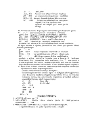 pH : 7.11 FIO2 100%
pCO2 : 45.0 Acidose mista (Respiratória em função do
pO2 : 48.0 do comprometimento pulmonar e metabólica
HCO3 :10.0 devido a formação de ácido lático pelo meta-
BE : -13.0 bolismo anaeróbio da glicose consequente
à hipoxia) Este bebê apresenta uma
hipoxemia não corrigida (paO2 menor que 50
mmHg )
10. Paciente com história de que ingeriu uma superdosagem de opiáceos gases:
PH : 7.16 (indicado respirador) : insuficiência ventilatória
pCO2 : 85.0 aguda ou ACIDOSE RESPIRATÓRIA DESCOM-
pO2 : 30.0 PENSADA COM HIPOXEMIA SEVERA NÃO
HCO3
-
24.0 CORRIGIDA ( observe a paCO2). Para haver a
BE : -3.0 compensação , como agiria o mecanismo renal?
Raciocine com a Equação de Henderson-Hasselbalch: retendo bicarbonato.'
11. Agora vejamos a seguinte gasometria de uma criança que apresenta fibrose
pulmonar, por exemplo:
pH : 7.36
pCO2 : 85.0 Acidose respiratória compensada (ou insuficiên-
HCO3
-
: 47.0 cia ventilatória crônica ). Observe o bicarbonato,
BE : +15 o BE. Observem que a alcalose metabólica é se
cundária à acidose respiratória (raciocine com a Equação de Handerson-
Hasselbalch) . Esta gasometria é muito semelhante a de n º 7 , mas naquela, a
acidose respiratória é secundária à alcalose respiratória. Mais uma vez frisamos a
importância de se conhecer a história clínica na inter relação dos gases sangüíneos.
12. Neste último exemplo, comentário sobre um dos mais freqüentes distúrbios do
equilíbrio ácido-básico na prática pediátrica:
Lactente com diarréia e desidratação do III grau :
Inicialmente prescrevemos uma fase rápida (40 ml/Kg) em 2 horas; persistindo
sinais de acidose metabólica (freqüência respiratória elevada ou freqüência
respiratória normal, mas com incursões respiratórias profundas), colhemos
sangue (de preferencia radial) para gasometria:
pH : 7.14 Peso: 6 Kg
pCO2 :15.1 K+: 6.0 mEq/l
pO2 : 105.9
HCO3
-
real: 5.0
HCO3
-
: 6.5
BE :-22.5
ANÁLISE COMPLETA:
1) ACIDOSE: pH menor que 7.3
2) METABÓLICA : história clínica: diarréia (perda de HCO3
-
)parâmetros
metabólicosHCO3
-
e BE.
3) PARCIALMENTE COMPENSADA: vejam a resposta pulmonar:paCO2.
Se o pulmão não desse esta ajuda, veja como ficaria a situação:
FIO2 :21%
 