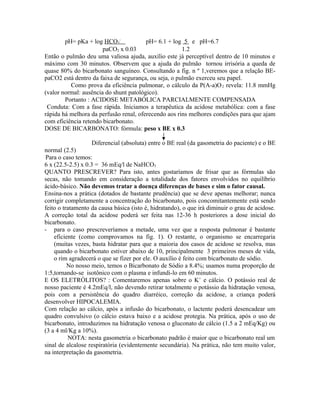 pH= pKa + log HCO3
-
pH= 6.1 + log 5 e pH=6.7
paCO2 x 0.03 1.2
Então o pulmão deu uma valiosa ajuda, auxílio este já perceptível dentro de 10 minutos e
máximo com 30 minutos. Observem que a ajuda do pulmão tornou irrisória a queda de
quase 80% do bicarbonato sanguíneo. Consultando a fig. n º 1,veremos que a relação BE-
paCO2 está dentro da faixa de segurança, ou seja, o pulmão exerceu seu papel.
Como prova da eficiência pulmonar, o cálculo da P(A-a)O2 revela: 11.8 mmHg
(valor normal: ausência do shunt patológico).
Portanto : ACIDOSE METABÓLICA PARCIALMENTE COMPENSADA
Conduta: Com a fase rápida. Iniciamos a terapêutica da acidose metabólica: com a fase
rápida há melhora da perfusão renal, oferecendo aos rins melhores condições para que ajam
com eficiência retendo bicarbonato.
DOSE DE BICARBONATO: fórmula: peso x BE x 0.3
Diferencial (absoluta) entre o BE real (da gasometria do paciente) e o BE
normal (2.5)
Para o caso temos:
6 x (22.5-2.5) x 0.3 = 36 mEq/l de NaHCO3
QUANTO PRESCREVER? Para isto, antes gostaríamos de frisar que as fórmulas são
secas, não tomando em consideração a totalidade dos fatores envolvidos no equilíbrio
ácido-básico. Não devemos tratar a doença diferenças de bases e sim o fator causal.
Ensina-nos a prática (dotados de bastante prudência) que se deve apenas melhorar; nunca
corrigir completamente a concentração do bicarbonato, pois concomitantemente está sendo
feito o tratamento da causa básica (isto é, hidratando), o que irá diminuir o grau de acidose.
A correção total da acidose poderá ser feita nas 12-36 h posteriores a dose inicial do
bicarbonato.
- para o caso prescreveríamos a metade, uma vez que a resposta pulmonar é bastante
eficiente (como comprovamos na fig. 1). O restante, o organismo se encarregaria
(muitas vezes, basta hidratar para que a maioria dos casos de acidose se resolva, mas
quando o bicarbonato estiver abaixo de 10, principalmente 3 primeiros meses de vida,
o rim agradecerá o que se fizer por ele. O auxílio é feito com bicarbonato de sódio.
No nosso meio, temos o Bicarbonato de Sódio a 8.4%; usamos numa proporção de
1:5,tornando-se isotônico com o plasma e infundi-lo em 60 minutos.
E OS ELETRÓLITOS? : Comentaremos apenas sobre o K+
e cálcio. O potássio real de
nosso paciente é 4.2mEq/l, não devendo retirar totalmente o potássio da hidratação venosa,
pois com a persistência do quadro diarréico, correção da acidose, a criança poderá
desenvolver HIPOCALEMIA.
Com relação ao cálcio, após a infusão do bicarbonato, o lactente poderá desencadear um
quadro convulsivo (o cálcio estava baixo e a acidose protegia. Na prática, após o uso de
bicarbonato, introduzimos na hidratação venosa o gluconato de cálcio (1.5 a 2 mEq/Kg) ou
(3 a 4 ml/Kg a 10%).
NOTA: nesta gasometria o bicarbonato padrão é maior que o bicarbonato real um
sinal de alcalose respiratória (evidentemente secundária). Na prática, não tem muito valor,
na interpretação da gasometria.
 