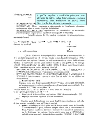 NÃO ESQUEÇAMOS:
• BICARBONATO STANDARD E REAL:
BICARBONATO REAL: representa a determinação do bicarbonato plasmático
quaisquer que sejam os valores de paCO2 do indivíduo.
BICARBONATO STANDARD: representação da determinação do bicarbonato
plasmático após o sangue ter sido equilibrado a uma paCO2 de 40 mmHg.
Havendo acúmulo de CO2 (acidose respiratória) por comprometimento
respiratório, haverá:
CO2 sangue (Hb) + a . c H2O H2CO3 H+
+ HCO3
−
+ Hb
alveolar (na hemácia)
HHb+HCO3
−
a .c : anidrase carbônica Plasma
Qual é a explicação da interdependência entre paCO2 e Bicarbonato? Isto se
deve ao efeito tamponante da Hb ( reveja a reação acima), havendo formação de HCO3
-
que se difunde para o plasma. Portanto, em indivíduos normais, os valores do bicarbonato
standard e bicarbonato real são iguais (ambos medidos a uma paCO2 de 40 mmHg).
VALOR NORMAL: 24 mEq/l (22 a 26). Nos RN < 1500g, devido ao menor limiar renal de
HCO3
-
considerar anormal valores abaixo de 14 mEq/l.
- HAVENDO ACÚMULO DE CO2 O BICARBONATO REAL É MAIOR QUE O
STANDARD (fácil de entender; reveja a reação apresentada acima)
- HAVENDO DIMINUIÇÃO DO CO2 O BICARBONATO REAL É MENOR QUE O
STANDARD (não memorize: corre-se o risco fatal de tudo cair no labirinto do
esquecimento)
3. Excesso de Base (BE):
Expressa o que teria de acrescentar (BE NEGATIVO) ou subtrair (BE POSITIVO)
de bases para que o organismo mantenha o seu pH, corrigindo a anormalidade. Tem
um valor de 0(ZERO) em um pH de 7.4.
VALOR NORMAL: -2.5 a + 2.5 (nos RN, se aceita níveis até – 8 mEq/l)
O que significa, por exemplo, um BE = - 8 ?
- O excesso de ácido mobilizou certa parte do HCO3
-
do sistema-tampão. OU
- Depleção de líquidos orgânicos ricos em bicarbonato
LOGO:
Significa queda do bicarbonato com queda do pH (vejam: significa que há 8 mEq
de base a menos em relação a uma paCO2 de 40 mmHg).
4. paO2: a pressão parcial do oxigênio no RN deve-se manter entre 50-70 mmHg.
Ao interpretarmos a paO2, devemos sempre fazê-lo com o conhecimento da
FiO2. Vejamos a definição de FiO2: é mensurável ou calculável concentração
de O2 distribuída ao paciente. Vimos anteriormente que a HIPOXEMIA é
definida como uma paO2 abaixo do limite aceitável QUANDO O PACIENTE
A paCO2 espelha a ventilação pulmonar: uma
elevação da paCO2 indica hipoventilação e acidose
respiratória; uma diminuição da paCO2 indica
hiperventilação e alcalose respiratória.
 