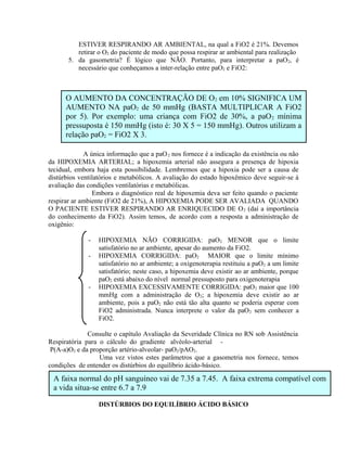 O AUMENTO DA CONCENTRAÇÃO DE O2 em 10% SIGNIFICA UM
AUMENTO NA paO2 de 50 mmHg (BASTA MULTIPLICAR A FiO2
por 5). Por exemplo: uma criança com FiO2 de 30%, a paO2 mínima
pressuposta é 150 mmHg (isto é: 30 X 5 = 150 mmHg). Outros utilizam a
relação paO2 = FiO2 X 3.
ESTIVER RESPIRANDO AR AMBIENTAL, na qual a FiO2 é 21%. Devemos
retirar o O2 do paciente de modo que possa respirar ar ambiental para realização
5. da gasometria? É lógico que NÃO. Portanto, para interpretar a paO2, é
necessário que conheçamos a inter-relação entre paO2 e FiO2:
A única informação que a paO2 nos fornece é a indicação da existência ou não
da HIPOXEMIA ARTERIAL; a hipoxemia arterial não assegura a presença de hipoxia
tecidual, embora haja esta possibilidade. Lembremos que a hipoxia pode ser a causa de
distúrbios ventilatórios e metabólicos. A avaliação do estado hipoxêmico deve seguir-se à
avaliação das condições ventilatórias e metabólicas.
Embora o diagnóstico real de hipoxemia deva ser feito quando o paciente
respirar ar ambiente (FiO2 de 21%), A HIPOXEMIA PODE SER AVALIADA QUANDO
O PACIENTE ESTIVER RESPIRANDO AR ENRIQUECIDO DE O2 (daí a importância
do conhecimento da FiO2). Assim temos, de acordo com a resposta a administração de
oxigênio:
- HIPOXEMIA NÃO CORRIGIDA: paO2 MENOR que o limite
satisfatório no ar ambiente, apesar do aumento da FiO2.
- HIPOXEMIA CORRIGIDA: paO2 MAIOR que o limite mínimo
satisfatório no ar ambiente; a oxigenoterapia restituiu a paO2 a um limite
satisfatório; neste caso, a hipoxemia deve existir ao ar ambiente, porque
paO2 está abaixo do nível normal pressuposto para oxigenoterapia
- HIPOXEMIA EXCESSIVAMENTE CORRIGIDA: paO2 maior que 100
mmHg com a administração de O2; a hipoxemia deve existir ao ar
ambiente, pois a paO2 não está tão alta quanto se poderia esperar com
FiO2 administrada. Nunca interprete o valor da paO2 sem conhecer a
FiO2.
Consulte o capítulo Avaliação da Severidade Clínica no RN sob Assistência
Respiratória para o cálculo do gradiente alvéolo-arterial -
P(A-a)O2 e da proporção artério-alveolar- paO2/pAO2.
Uma vez vistos estes parâmetros que a gasometria nos fornece, temos
condições de entender os distúrbios do equilíbrio ácido-básico.
DISTÚRBIOS DO EQUILÍBRIO ÁCIDO BÁSICO
A faixa normal do pH sanguíneo vai de 7.35 a 7.45. A faixa extrema compatível com
a vida situa-se entre 6.7 a 7.9
 