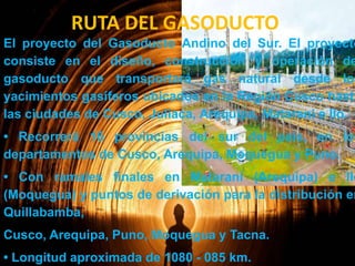RUTA DEL GASODUCTO

El proyecto del Gasoducto Andino del Sur. El proyecto
consiste en el diseño, construcción y operación de
gasoducto que transportará gas natural desde los
yacimientos gasíferos ubicados en la Región Cusco hasta
las ciudades de Cusco, Juliaca, Arequipa, Matarani e Ilo.

• Recorrerá 16 provincias del sur del país, en los
departamentos de Cusco, Arequipa, Moquegua y Puno.

• Con ramales finales en Matarani (Arequipa) e Ilo
(Moquegua) y puntos de derivación para la distribución en
Quillabamba,
Cusco, Arequipa, Puno, Moquegua y Tacna.
• Longitud aproximada de 1080 - 085 km.

 